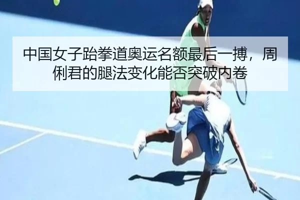 中国女子跆拳道奥运名额最后一搏，周俐君的腿法变化能否突破内卷